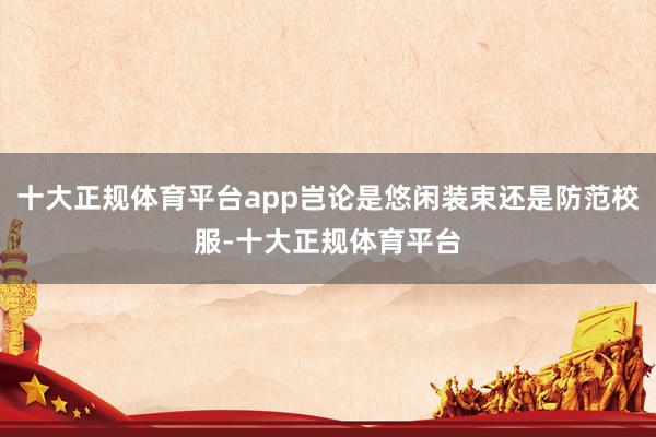 十大正规体育平台app岂论是悠闲装束还是防范校服-十大正规体育平台