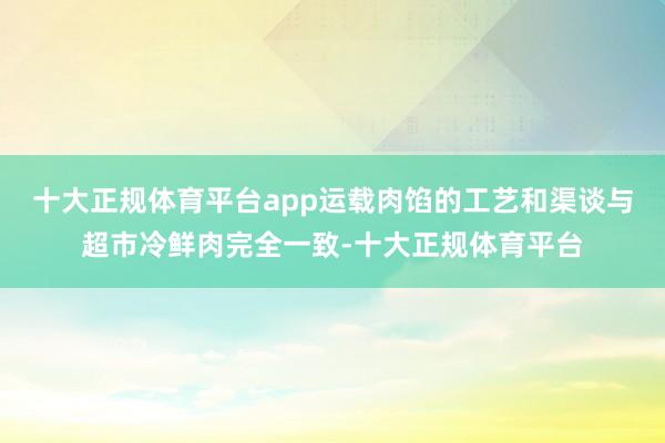 十大正规体育平台app运载肉馅的工艺和渠谈与超市冷鲜肉完全一致-十大正规体育平台