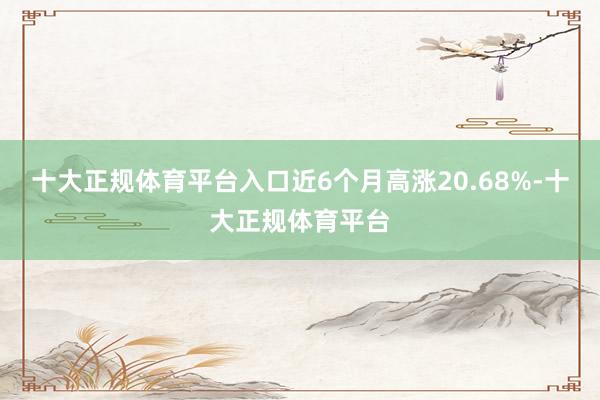 十大正规体育平台入口近6个月高涨20.68%-十大正规体育平台