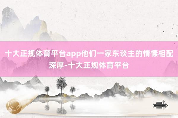 十大正规体育平台app他们一家东谈主的情愫相配深厚-十大正规体育平台