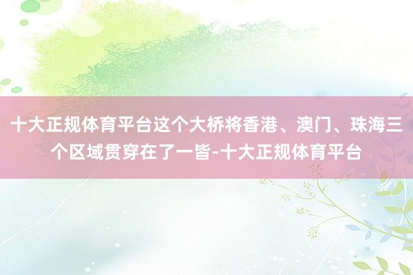 十大正规体育平台这个大桥将香港、澳门、珠海三个区域贯穿在了一皆-十大正规体育平台