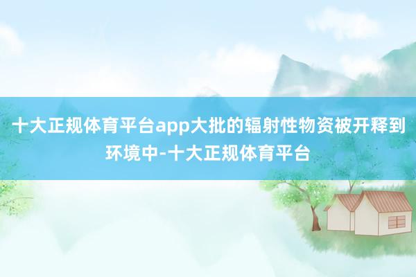 十大正规体育平台app大批的辐射性物资被开释到环境中-十大正规体育平台