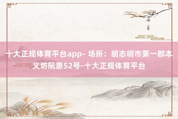 十大正规体育平台app– 场所：胡志明市第一郡本义坊阮惠52号-十大正规体育平台