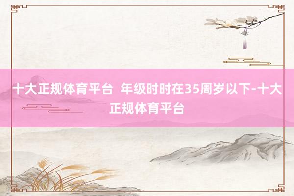 十大正规体育平台  年级时时在35周岁以下-十大正规体育平台