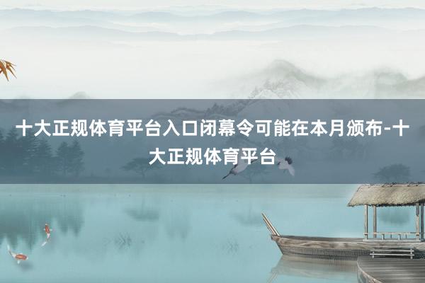 十大正规体育平台入口闭幕令可能在本月颁布-十大正规体育平台