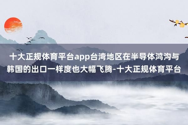 十大正规体育平台app台湾地区在半导体鸿沟与韩国的出口一样度也大幅飞腾-十大正规体育平台
