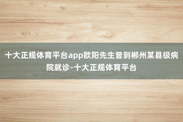 十大正规体育平台app欧阳先生曾到郴州某县级病院就诊-十大正规体育平台