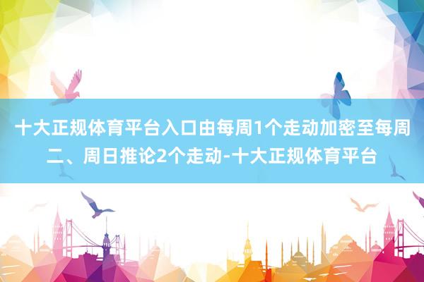 十大正规体育平台入口由每周1个走动加密至每周二、周日推论2个走动-十大正规体育平台