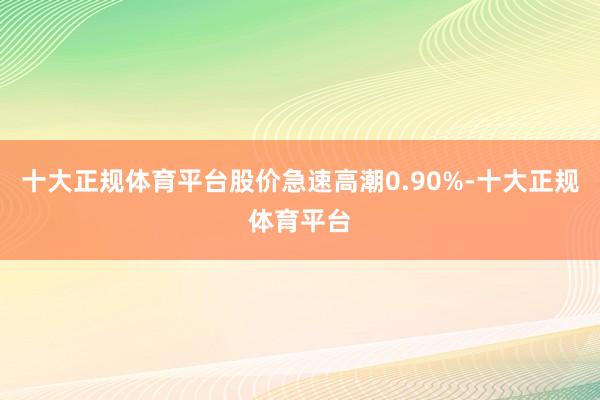 十大正规体育平台股价急速高潮0.90%-十大正规体育平台