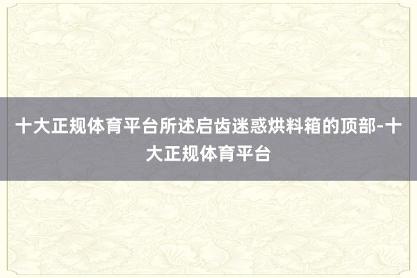 十大正规体育平台所述启齿迷惑烘料箱的顶部-十大正规体育平台