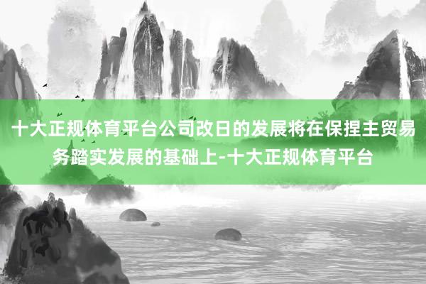 十大正规体育平台公司改日的发展将在保捏主贸易务踏实发展的基础上-十大正规体育平台