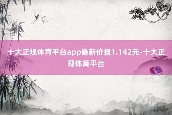 十大正规体育平台app最新价报1.142元-十大正规体育平台