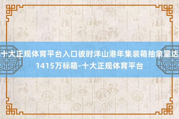 十大正规体育平台入口彼时洋山港年集装箱抽象量达1415万标箱-十大正规体育平台