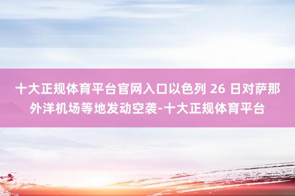 十大正规体育平台官网入口以色列 26 日对萨那外洋机场等地发动空袭-十大正规体育平台