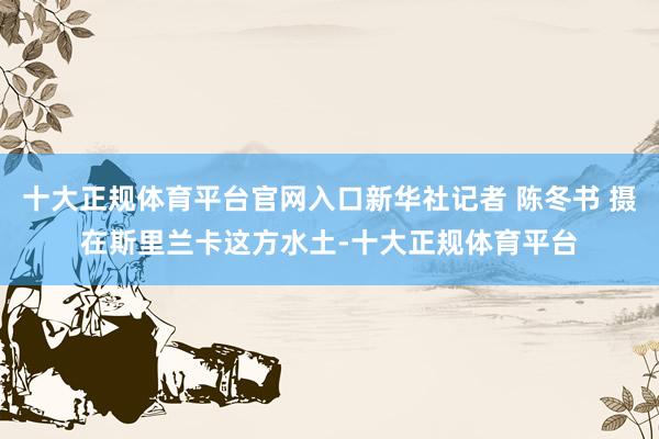 十大正规体育平台官网入口新华社记者 陈冬书 摄在斯里兰卡这方水土-十大正规体育平台
