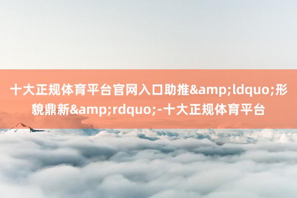 十大正规体育平台官网入口助推&ldquo;形貌鼎新&rdquo;-十大正规体育平台