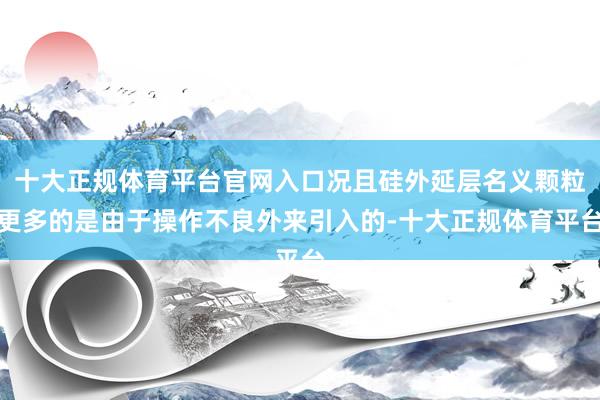 十大正规体育平台官网入口况且硅外延层名义颗粒更多的是由于操作不良外来引入的-十大正规体育平台