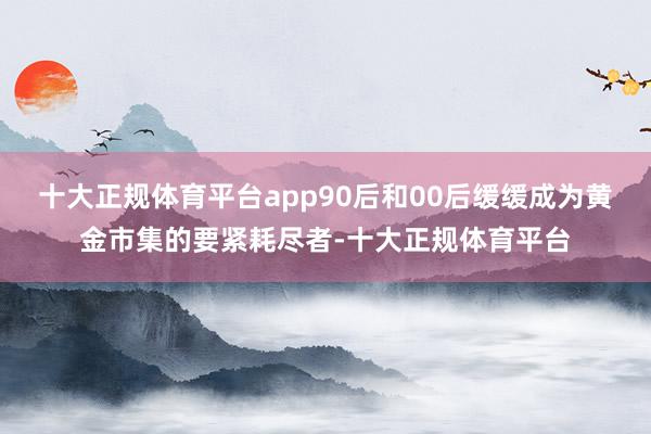 十大正规体育平台app90后和00后缓缓成为黄金市集的要紧耗尽者-十大正规体育平台