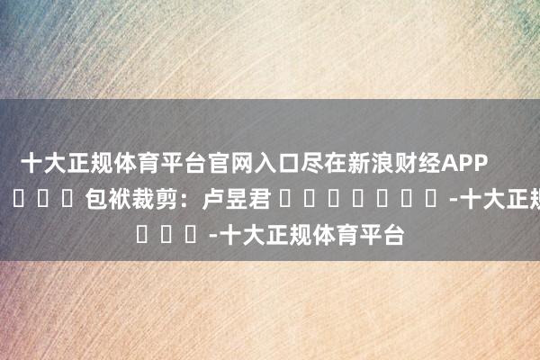 十大正规体育平台官网入口尽在新浪财经APP            						包袱裁剪：卢昱君 							-十大正规体育平台