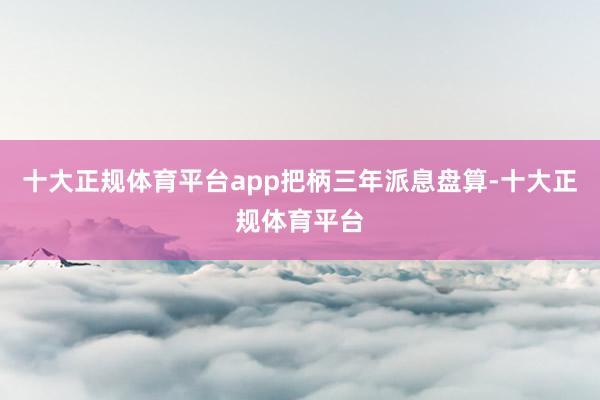 十大正规体育平台app　　把柄三年派息盘算-十大正规体育平台