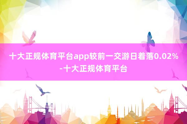 十大正规体育平台app较前一交游日着落0.02%-十大正规体育平台