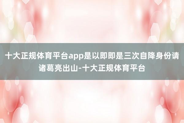 十大正规体育平台app是以即即是三次自降身份请诸葛亮出山-十大正规体育平台