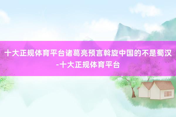 十大正规体育平台诸葛亮预言斡旋中国的不是蜀汉-十大正规体育平台