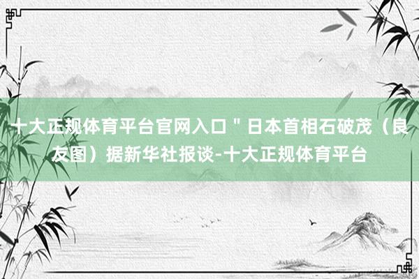 十大正规体育平台官网入口＂日本首相石破茂（良友图）据新华社报谈-十大正规体育平台