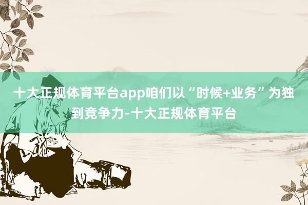 十大正规体育平台app咱们以“时候+业务”为独到竞争力-十大正规体育平台