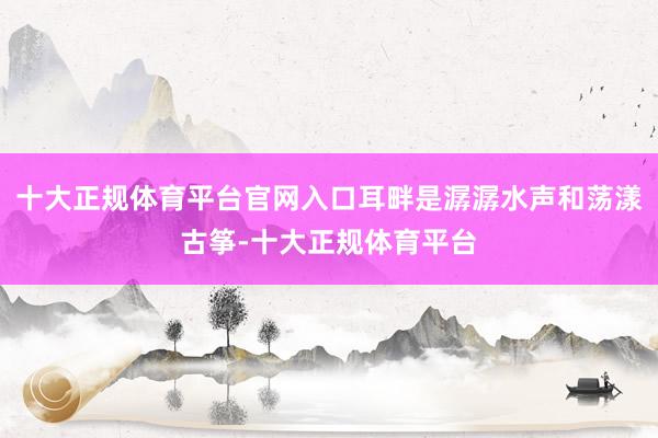 十大正规体育平台官网入口耳畔是潺潺水声和荡漾古筝-十大正规体育平台