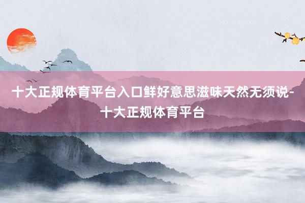十大正规体育平台入口鲜好意思滋味天然无须说-十大正规体育平台