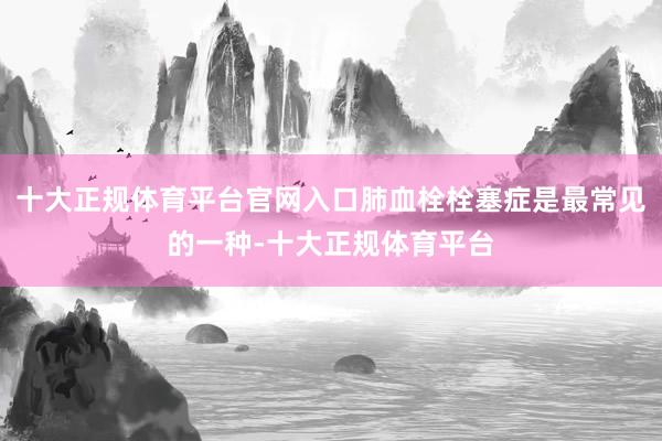 十大正规体育平台官网入口肺血栓栓塞症是最常见的一种-十大正规体育平台