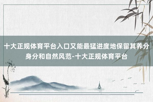 十大正规体育平台入口又能最猛进度地保留其养分身分和自然风范-十大正规体育平台
