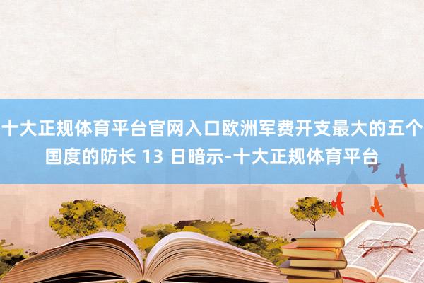 十大正规体育平台官网入口欧洲军费开支最大的五个国度的防长 13 日暗示-十大正规体育平台