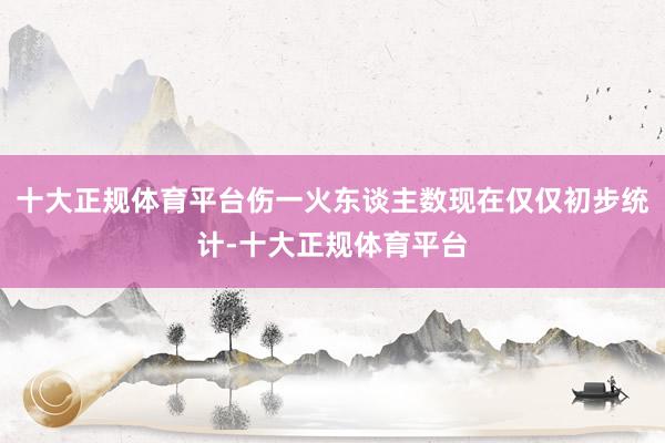 十大正规体育平台伤一火东谈主数现在仅仅初步统计-十大正规体育平台