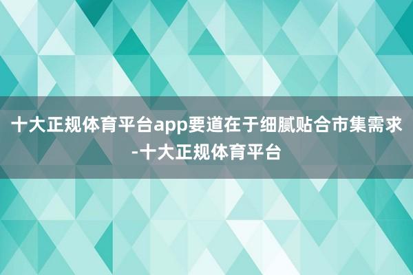十大正规体育平台app要道在于细腻贴合市集需求-十大正规体育平台