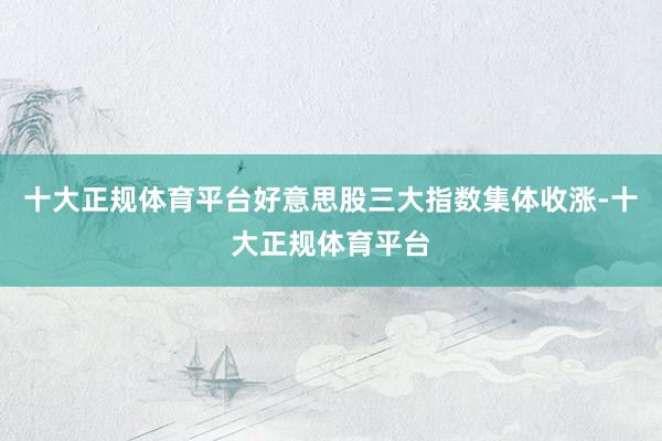 十大正规体育平台好意思股三大指数集体收涨-十大正规体育平台