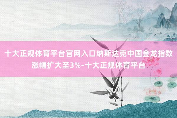 十大正规体育平台官网入口纳斯达克中国金龙指数涨幅扩大至3%-十大正规体育平台