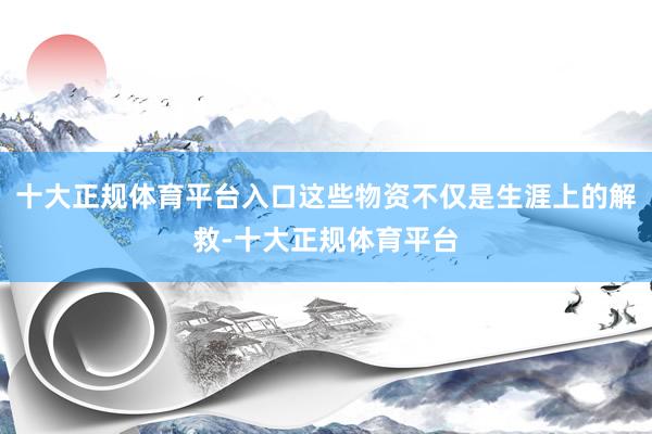 十大正规体育平台入口这些物资不仅是生涯上的解救-十大正规体育平台