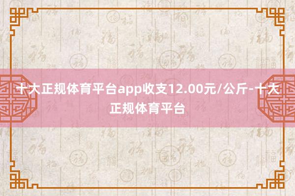 十大正规体育平台app收支12.00元/公斤-十大正规体育平台