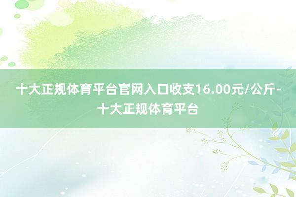 十大正规体育平台官网入口收支16.00元/公斤-十大正规体育平台