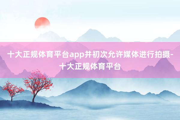 十大正规体育平台app并初次允许媒体进行拍摄-十大正规体育平台