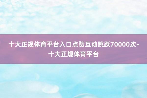 十大正规体育平台入口点赞互动跳跃70000次-十大正规体育平台