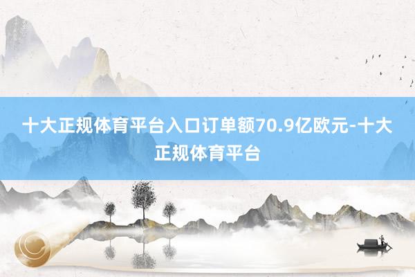 十大正规体育平台入口订单额70.9亿欧元-十大正规体育平台