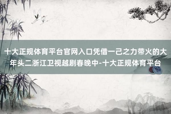 十大正规体育平台官网入口凭借一己之力带火的大年头二浙江卫视越剧春晚中-十大正规体育平台