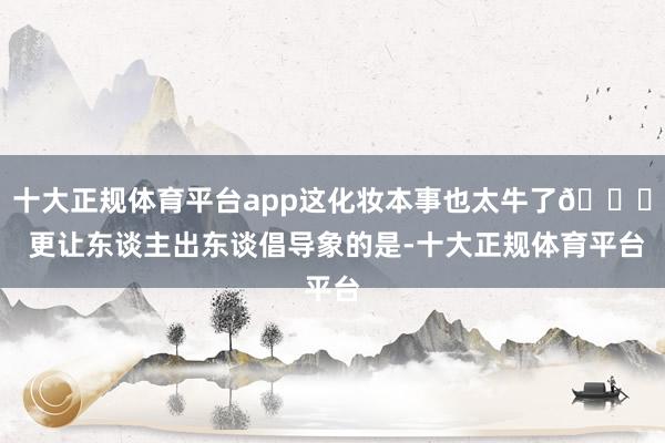 十大正规体育平台app这化妆本事也太牛了👍 更让东谈主出东谈倡导象的是-十大正规体育平台