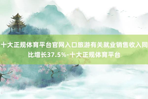十大正规体育平台官网入口旅游有关就业销售收入同比增长37.5%-十大正规体育平台