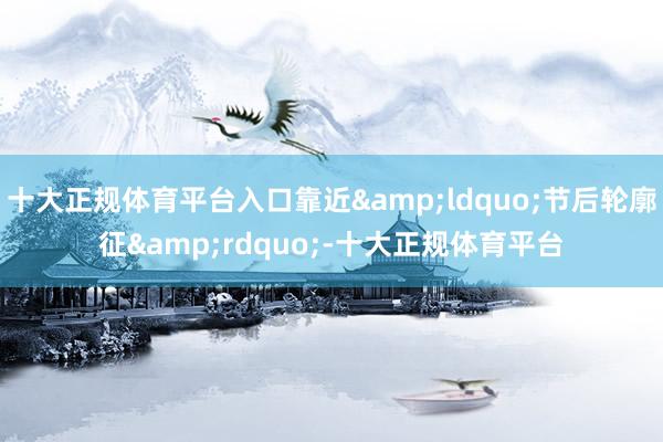 十大正规体育平台入口靠近&ldquo;节后轮廓征&rdquo;-十大正规体育平台