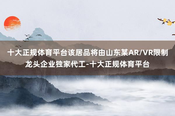 十大正规体育平台该居品将由山东某AR/VR限制龙头企业独家代工-十大正规体育平台