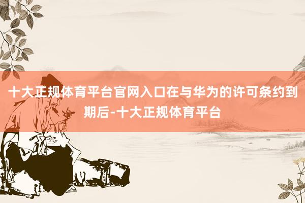 十大正规体育平台官网入口在与华为的许可条约到期后-十大正规体育平台